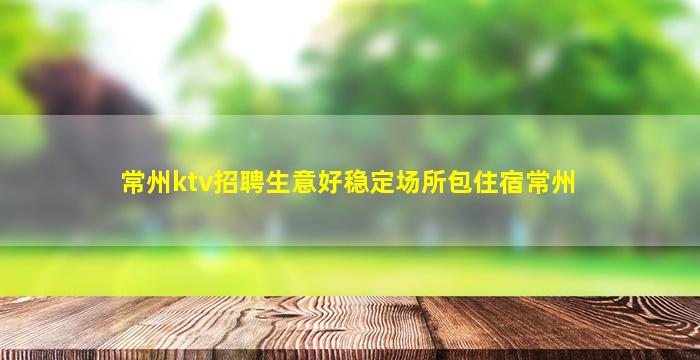 常州ktv招聘生意好稳定场所包住宿常州